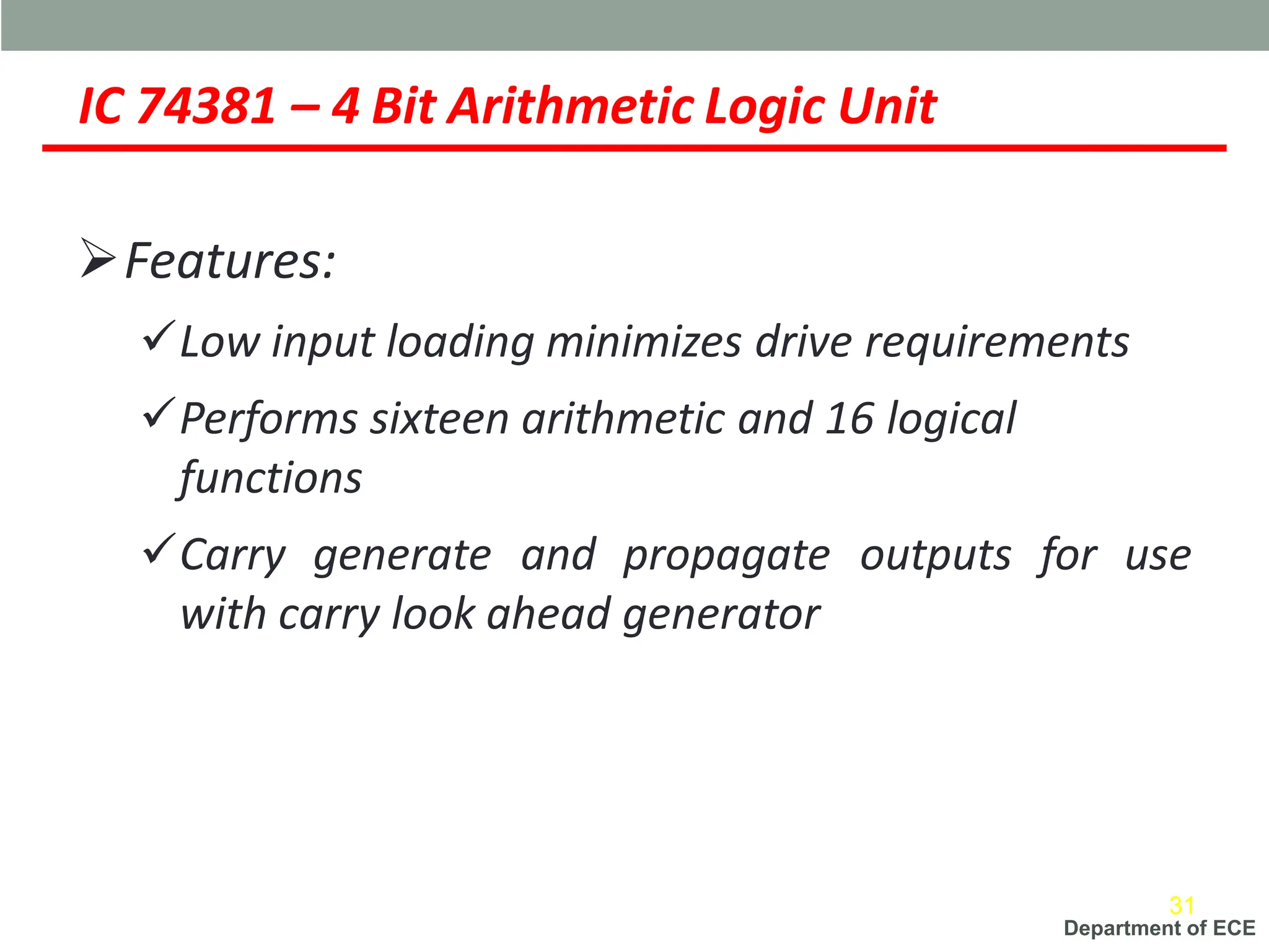 Department of ECE
IC 74381 – 4 Bit Arithmetic Logic Unit
➢Features:
✓Low input loading minimizes drive requirements
✓Performs sixteen arithmetic and 16 logical
functions
✓Carry generate and propagate outputs for use
with carry look ahead generator
31
 