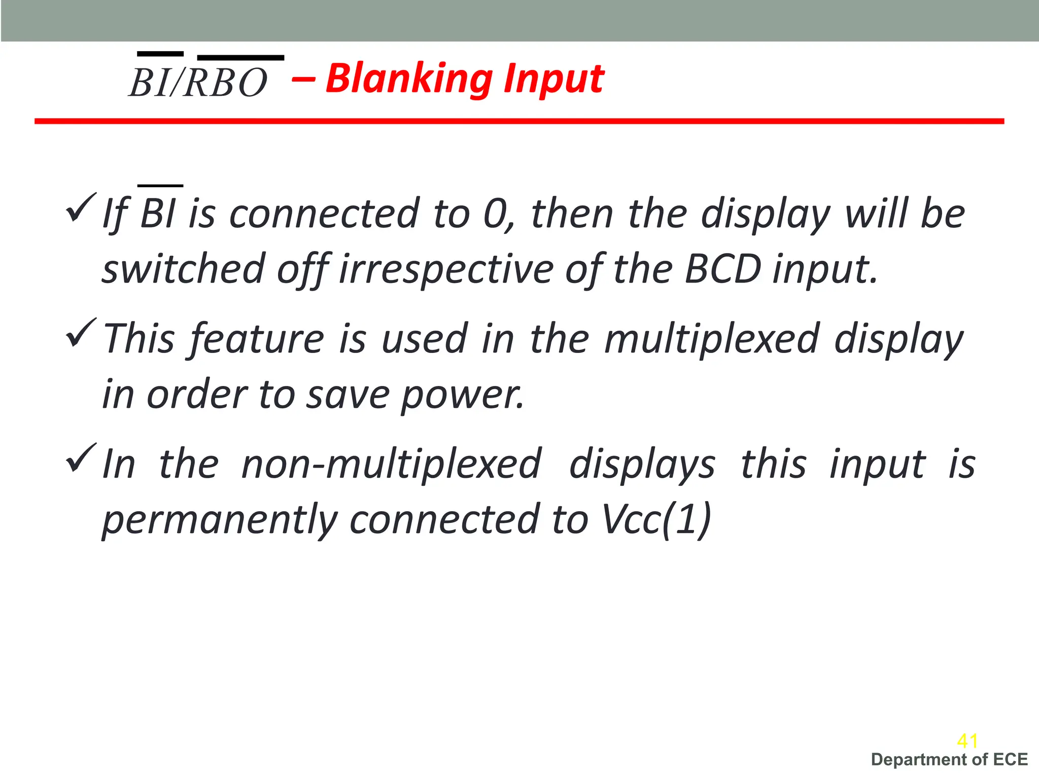 Department of ECE
– Blanking Input
✓If BI is connected to 0, then the display will be
switched off irrespective of the BCD input.
✓This feature is used in the multiplexed display
in order to save power.
✓In the non-multiplexed displays this input is
permanently connected to Vcc(1)
BI/RBO
41
 