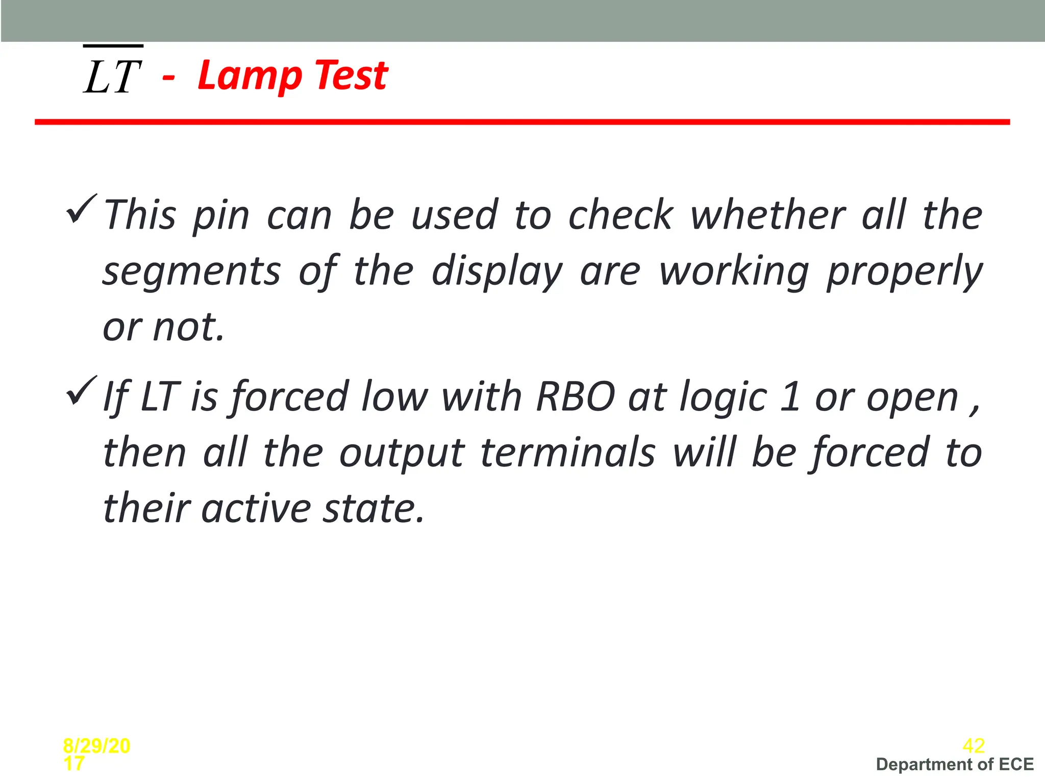 Department of ECE
✓This pin can be used to check whether all the
segments of the display are working properly
or not.
✓If LT is forced low with RBO at logic 1 or open ,
then all the output terminals will be forced to
their active state.
LT - Lamp Test
8/29/20
17
42
 