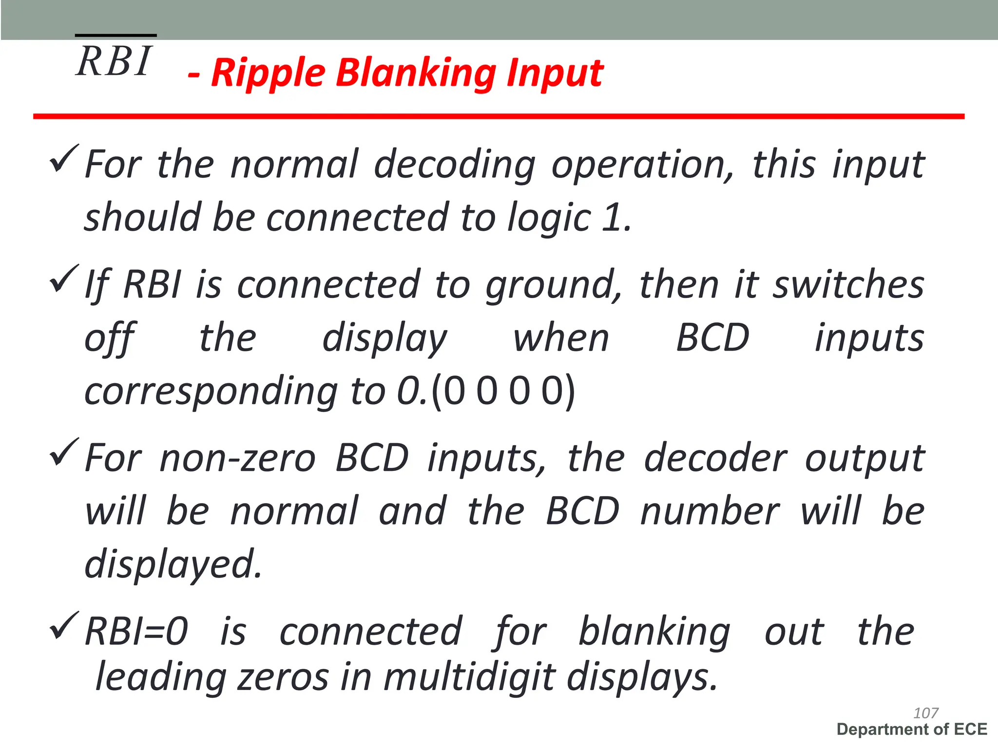 Department of ECE
- Ripple Blanking Input
✓For the normal decoding operation, this input
should be connected to logic 1.
✓If RBI is connected to ground, then it switches
off the display when BCD inputs
corresponding to 0.(0 0 0 0)
✓For non-zero BCD inputs, the decoder output
will be normal and the BCD number will be
displayed.
✓RBI=0 is connected for blanking out the
RBI
107
leading zeros in multidigit displays.
 