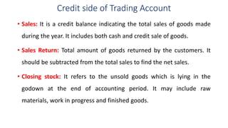 Credit side of Trading Account
• Sales: It is a credit balance indicating the total sales of goods made
during the year. It includes both cash and credit sale of goods.
• Sales Return: Total amount of goods returned by the customers. It
should be subtracted from the total sales to find the net sales.
• Closing stock: It refers to the unsold goods which is lying in the
godown at the end of accounting period. It may include raw
materials, work in progress and finished goods.
 