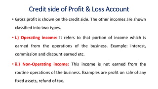Credit side of Profit & Loss Account
• Gross profit is shown on the credit side. The other incomes are shown
classified into two types.
• i.) Operating income: It refers to that portion of income which is
earned from the operations of the business. Example: Interest,
commission and discount earned etc.
• ii.) Non-Operating income: This income is not earned from the
routine operations of the business. Examples are profit on sale of any
fixed assets, refund of tax.
 