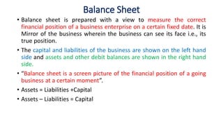 Balance Sheet
• Balance sheet is prepared with a view to measure the correct
financial position of a business enterprise on a certain fixed date. It is
Mirror of the business wherein the business can see its face i.e., its
true position.
• The capital and liabilities of the business are shown on the left hand
side and assets and other debit balances are shown in the right hand
side.
• “Balance sheet is a screen picture of the financial position of a going
business at a certain moment”.
• Assets = Liabilities +Capital
• Assets – Liabilities = Capital
 