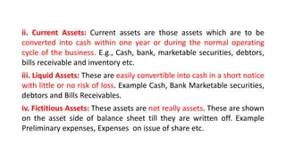 ii. Current Assets: Current assets are those assets which are to be
converted into cash within one year or during the normal operating
cycle of the business. E.g., Cash, bank, marketable securities, debtors,
bills receivable and inventory etc.
iii. Liquid Assets: These are easily convertible into cash in a short notice
with little or no risk of loss. Example Cash, Bank Marketable securities,
debtors and Bills Receivables.
iv. Fictitious Assets: These assets are not really assets. These are shown
on the asset side of balance sheet till they are written off. Example
Preliminary expenses, Expenses on issue of share etc.
 