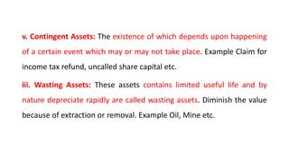 v. Contingent Assets: The existence of which depends upon happening
of a certain event which may or may not take place. Example Claim for
income tax refund, uncalled share capital etc.
iii. Wasting Assets: These assets contains limited useful life and by
nature depreciate rapidly are called wasting assets. Diminish the value
because of extraction or removal. Example Oil, Mine etc.
 