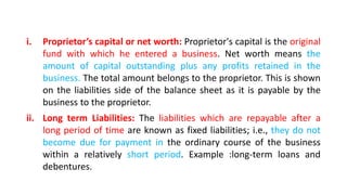 i. Proprietor’s capital or net worth: Proprietor's capital is the original
fund with which he entered a business. Net worth means the
amount of capital outstanding plus any profits retained in the
business. The total amount belongs to the proprietor. This is shown
on the liabilities side of the balance sheet as it is payable by the
business to the proprietor.
ii. Long term Liabilities: The liabilities which are repayable after a
long period of time are known as fixed liabilities; i.e., they do not
become due for payment in the ordinary course of the business
within a relatively short period. Example :long-term loans and
debentures.
 