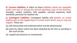 iii. Current Liabilities: It refers to those liabilities which are repayable
within one year or during the normal operating cycle of the business.
Example: sundry creditors, bills payable, accrued expenses, bank
overdraft, provision for taxation etc.
iv. Contingent Liabilities: Contingent liability will become an actual
liability only on the happening of a certain event which may or may not
happen. These are:
(a) bills discounted and endorsed which may be dishonoured.
(b) claim by others which has been disputed by the firm or pending in
the court of law.
(c) unpaid call amounts on investments.
 