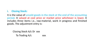 i. Closing Stock:
It is the value of unsold goods in the stock at the end of the accounting
period. It valued at cost price or market price whichever is lower. It
includes three items i.e., raw-material, work in progress and finished
goods. The adjustment entry is:
Closing Stock A/c Dr xxx
To Trading A/c xxx
 