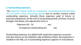 ii. Outstanding expenses:
The expenses which relate to a particular accounting period but they
are not paid in that accounting period due to certain reasons called
outstanding expenses. Actually these expenses paid in future or
payment postponed. At the end of accounting period, all these must be
brought into books, the adjustment entry is
Expenses A/c Dr. xxx
To Expenses Outstanding A/c xxx
Outstanding expenses are added with respective expenses accounts
and also shown on the liabilities side of Balance Sheet. No treatment is
needed in the P&L a/c if outstanding expenses appears in trial balance.
 