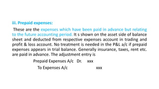 iii. Prepaid expenses:
These are the expenses which have been paid in advance but relating
to the future accounting period. It s shown on the asset side of balance
sheet and deducted from respective expenses account in trading and
profit & loss account. No treatment is needed in the P&L a/c if prepaid
expenses appears in trial balance. Generally insurance, taxes, rent etc.
are paid in advance. The adjustment entry is
Prepaid Expenses A/c Dr. xxx
To Expenses A/c xxx
 