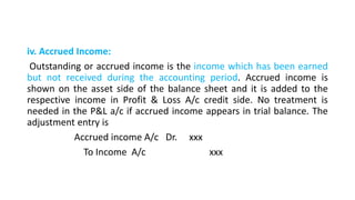 iv. Accrued Income:
Outstanding or accrued income is the income which has been earned
but not received during the accounting period. Accrued income is
shown on the asset side of the balance sheet and it is added to the
respective income in Profit & Loss A/c credit side. No treatment is
needed in the P&L a/c if accrued income appears in trial balance. The
adjustment entry is
Accrued income A/c Dr. xxx
To Income A/c xxx
 