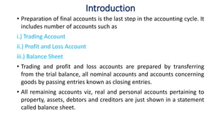 Introduction
• Preparation of final accounts is the last step in the accounting cycle. It
includes number of accounts such as
i.) Trading Account
ii.) Profit and Loss Account
iii.) Balance Sheet
• Trading and profit and loss accounts are prepared by transferring
from the trial balance, all nominal accounts and accounts concerning
goods by passing entries known as closing entries.
• All remaining accounts viz, real and personal accounts pertaining to
property, assets, debtors and creditors are just shown in a statement
called balance sheet.
 