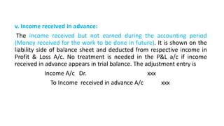 v. Income received in advance:
The income received but not earned during the accounting period
(Money received for the work to be done in future). It is shown on the
liability side of balance sheet and deducted from respective income in
Profit & Loss A/c. No treatment is needed in the P&L a/c if income
received in advance appears in trial balance. The adjustment entry is
Income A/c Dr. xxx
To Income received in advance A/c xxx
 