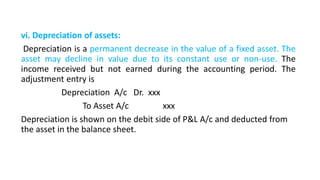 vi. Depreciation of assets:
Depreciation is a permanent decrease in the value of a fixed asset. The
asset may decline in value due to its constant use or non-use. The
income received but not earned during the accounting period. The
adjustment entry is
Depreciation A/c Dr. xxx
To Asset A/c xxx
Depreciation is shown on the debit side of P&L A/c and deducted from
the asset in the balance sheet.
 