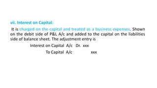vii. Interest on Capital:
It is charged on the capital and treated as a business expenses. Shown
on the debit side of P&L A/c and added to the capital on the liabilities
side of balance sheet. The adjustment entry is
Interest on Capital A/c Dr. xxx
To Capital A/c xxx
 