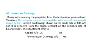 viii. Interest on Drawings:
Money withdrawn by the proprietor from the business for personal use.
Therefore, the business charges the proprietor with interest on amounts
drawn by him. Interest on drawings shown on the credit side of P&L A/c
and it is deducted from the capital account on the liabilities side of
balance sheet. The adjustment entry is
Capital A/c Dr. xxx
To Interest on Drawings A/c xxx
 