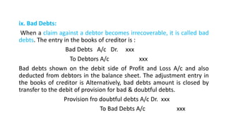ix. Bad Debts:
When a claim against a debtor becomes irrecoverable, it is called bad
debts. The entry in the books of creditor is :
Bad Debts A/c Dr. xxx
To Debtors A/c xxx
Bad debts shown on the debit side of Profit and Loss A/c and also
deducted from debtors in the balance sheet. The adjustment entry in
the books of creditor is Alternatively, bad debts amount is closed by
transfer to the debit of provision for bad & doubtful debts.
Provision fro doubtful debts A/c Dr. xxx
To Bad Debts A/c xxx
 