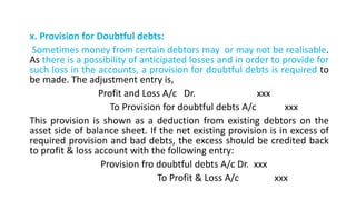 x. Provision for Doubtful debts:
Sometimes money from certain debtors may or may not be realisable.
As there is a possibility of anticipated losses and in order to provide for
such loss in the accounts, a provision for doubtful debts is required to
be made. The adjustment entry is,
Profit and Loss A/c Dr. xxx
To Provision for doubtful debts A/c xxx
This provision is shown as a deduction from existing debtors on the
asset side of balance sheet. If the net existing provision is in excess of
required provision and bad debts, the excess should be credited back
to profit & loss account with the following entry:
Provision fro doubtful debts A/c Dr. xxx
To Profit & Loss A/c xxx
 