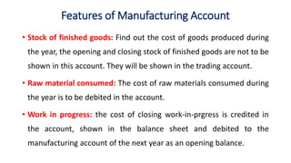 Features of Manufacturing Account
• Stock of finished goods: Find out the cost of goods produced during
the year, the opening and closing stock of finished goods are not to be
shown in this account. They will be shown in the trading account.
• Raw material consumed: The cost of raw materials consumed during
the year is to be debited in the account.
• Work in progress: the cost of closing work-in-prgress is credited in
the account, shown in the balance sheet and debited to the
manufacturing account of the next year as an opening balance.
 