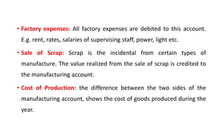 • Factory expenses: All factory expenses are debited to this account.
E.g. rent, rates, salaries of supervising staff, power, light etc.
• Sale of Scrap: Scrap is the incidental from certain types of
manufacture. The value realized from the sale of scrap is credited to
the manufacturing account.
• Cost of Production: the difference between the two sides of the
manufacturing account, shows the cost of goods produced during the
year.
 