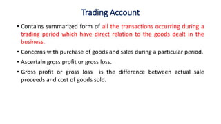 Trading Account
• Contains summarized form of all the transactions occurring during a
trading period which have direct relation to the goods dealt in the
business.
• Concerns with purchase of goods and sales during a particular period.
• Ascertain gross profit or gross loss.
• Gross profit or gross loss is the difference between actual sale
proceeds and cost of goods sold.
 