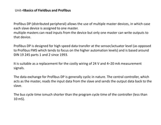 Unit-4Basics of Fieldbus and Profibus
Profibus DP (distributed peripheral) allows the use of multiple master devices, in which case
each slave device is assigned to one master.
multiple masters can read inputs from the device but only one master can write outputs to
that device.
Profibus DP is designed for high speed data transfer at the sensor/actuator level (as opposed
to Profibus FMS which tends to focus on the higher automation levels) and is based around
DIN 19 245 parts 1 and 2 since 1993.
It is suitable as a replacement for the costly wiring of 24 V and 4–20 mA measurementIt is suitable as a replacement for the costly wiring of 24 V and 4–20 mA measurement
signals.
The data exchange for Profibus DP is generally cyclic in nature. The central controller, which
acts as the master, reads the input data from the slave and sends the output data back to the
slave.
The bus cycle time ismuch shorter than the program cycle time of the controller (less than
10 mS).
 