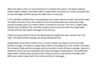 When the token is lost, it is not necessary to re-initialize the system. The lowest address
master station creates a new token after its token timer has timed out. It then proceeds with
its own messages and then passes the token onto its successor.
• The real token rotation time is calculated by each master station on each cycle of the token.
The system reaction time is the maximum time interval between two consecutive high
priority message cycles of a master station at maximum bus load. From this, a target token
rotation time is defined. The real token rotation time must be less than the target token
rotation time for low priority messages to be sent out.
•There are two priorities that can be selected by the application layer, namely ‘low’ and
‘high’. The high priority messages are always dispatched first.‘high’. The high priority messages are always dispatched first.
Independent of the token rotation time, a master station can always transmit one high
priority message. The system’s target token rotation time depends on the number of stations,
the number of high priority messages and the duration of each of these messages. Hence it is
important only to set very important and critical messages to high priority. The predefined
target token rotation time should contain sufficient time for low priority message cycles
with some safety margin built in for retries and loss of messages.
 