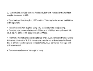 32 Stations are allowed without repeaters, but with repeaters this number
may be increased to 127.
• The maximum bus length is 1200 meters. This may be increased to 4800 m
with repeaters.
• Transmission is half-duplex, using NRZ (non-return to zero) coding.
• The data rate can vary between 9.6 kbps and 12 Mbps, with values of 9.6,
19.2, 93.75, 187.5, 500, 1500 kbps or 12 Mbps.
• The frame formats are according to IEC 870-5-1, and are constructed with a
Hamming distance of 4. This means that despite up to 4 consecutive faulty
bits in a frame (and despite a correct checksum), a corrupted message will
still be detected.
• There are two levels of message priority.
 