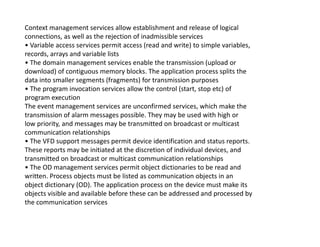 Context management services allow establishment and release of logical
connections, as well as the rejection of inadmissible services
• Variable access services permit access (read and write) to simple variables,
records, arrays and variable lists
• The domain management services enable the transmission (upload or
download) of contiguous memory blocks. The application process splits the
data into smaller segments (fragments) for transmission purposes
• The program invocation services allow the control (start, stop etc) of
program execution
The event management services are unconfirmed services, which make the
transmission of alarm messages possible. They may be used with high or
low priority, and messages may be transmitted on broadcast or multicastlow priority, and messages may be transmitted on broadcast or multicast
communication relationships
• The VFD support messages permit device identification and status reports.
These reports may be initiated at the discretion of individual devices, and
transmitted on broadcast or multicast communication relationships
• The OD management services permit object dictionaries to be read and
written. Process objects must be listed as communication objects in an
object dictionary (OD). The application process on the device must make its
objects visible and available before these can be addressed and processed by
the communication services
 