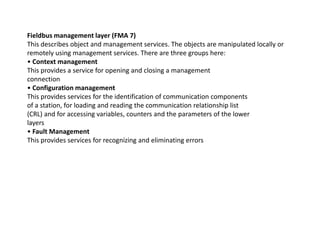 Fieldbus management layer (FMA 7)
This describes object and management services. The objects are manipulated locally or
remotely using management services. There are three groups here:
• Context management
This provides a service for opening and closing a management
connection
• Configuration management
This provides services for the identification of communication components
of a station, for loading and reading the communication relationship list
(CRL) and for accessing variables, counters and the parameters of the lower
layerslayers
• Fault Management
This provides services for recognizing and eliminating errors
 