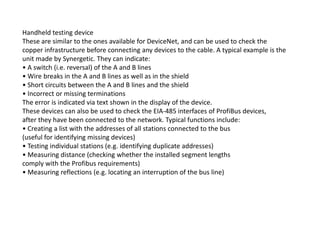 Handheld testing device
These are similar to the ones available for DeviceNet, and can be used to check the
copper infrastructure before connecting any devices to the cable. A typical example is the
unit made by Synergetic. They can indicate:
• A switch (i.e. reversal) of the A and B lines
• Wire breaks in the A and B lines as well as in the shield
• Short circuits between the A and B lines and the shield
• Incorrect or missing terminations
The error is indicated via text shown in the display of the device.
These devices can also be used to check the EIA-485 interfaces of ProfiBus devices,
after they have been connected to the network. Typical functions include:after they have been connected to the network. Typical functions include:
• Creating a list with the addresses of all stations connected to the bus
(useful for identifying missing devices)
• Testing individual stations (e.g. identifying duplicate addresses)
• Measuring distance (checking whether the installed segment lengths
comply with the Profibus requirements)
• Measuring reflections (e.g. locating an interruption of the bus line)
 