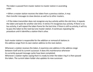 The token is passed from master station to master station in ascending
order.
• When a master station receives the token from a previous station, it may
then transfer messages to slave devices as well as to other masters.
• If the token transmitter does not recognize any bus activity within the slot time, it repeats
the token and waits for another slot time. It retires if it recognizes bus activity. If there is no
bus activity, it will repeat the token frame for the last time. If there is still no activity, it will try
to pass the token to the next but one master station. It continues repeating the
procedure until it identifies a station that is alive.
Each master station is responsible for the addition or removal of stations in
the address range from its own station address to the next station.
Whenever a station receives the token, it examines one address in the address range
between itself and its current successor. It does this maintenance whenever
its currently queued message cycles have been completed.
Whenever a station replies saying that it is ready to enter the token ring it is then passed
the token. The current token holder also updates its new successor.
 