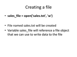Creating a file
• sales_file = open('sales.txt', 'w')
• File named sales.txt will be created
• Variable sales_file will reference a file object
that we can use to write data to the file
 