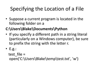 Specifying the Location of a File
• Suppose a current program is located in the
following folder on a
C:UsersBlakeDocumentsPython
• If you specify a different path in a string literal
(particularly on a Windows computer), be sure
to prefix the string with the letter r.
• E.g.:
test_file =
open('C:UsersBlaketemptest.txt', 'w')
 