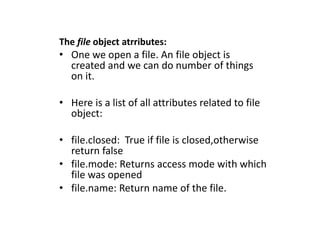 The file object atrributes:
• One we open a file. An file object is
created and we can do number of things
on it.
• Here is a list of all attributes related to file
object:
• file.closed: True if file is closed,otherwise
return false
• file.mode: Returns access mode with which
file was opened
• file.name: Return name of the file.
 