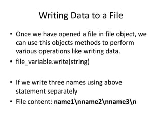 Writing Data to a File
• Once we have opened a file in file object, we
can use this objects methods to perform
various operations like writing data.
• file_variable.write(string)
• If we write three names using above
statement separately
• File content: name1nname2nname3n
 