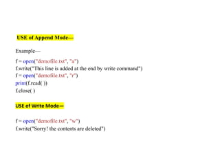 USE of Append Mode—
Example—
f = open("demofile.txt", "a")
f.write("This line is added at the end by write command")
f = open("demofile.txt", "r")
print(f.read( ))
f.close( )
USE of Write Mode—
f = open("demofile.txt", "w")
f.write("Sorry! the contents are deleted")
 