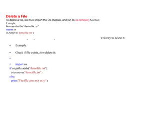• Check if File exist:
• To avoid getting an error, we might want to check if the file exists before we try to delete it:
• Example
• Check if file exists, then delete it:
•
• import os
if os.path.exists("demofile.txt"):
os.remove("demofile.txt")
else:
print("The file does not exist")
Delete a File
To delete a file, we must import the OS module, and run its os.remove() function:
Example
Remove the file "demofile.txt":
import os
os.remove("demofile.txt")
 