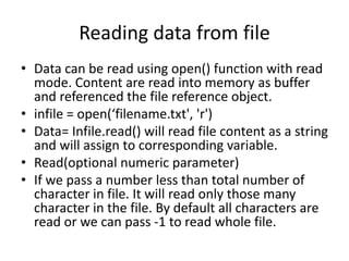 Reading data from file
• Data can be read using open() function with read
mode. Content are read into memory as buffer
and referenced the file reference object.
• infile = open(‘filename.txt', 'r')
• Data= Infile.read() will read file content as a string
and will assign to corresponding variable.
• Read(optional numeric parameter)
• If we pass a number less than total number of
character in file. It will read only those many
character in the file. By default all characters are
read or we can pass -1 to read whole file.
 