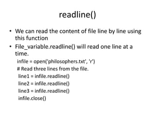 readline()
• We can read the content of file line by line using
this function
• File_variable.readline() will read one line at a
time.
infile = open('philosophers.txt', 'r')
# Read three lines from the file.
line1 = infile.readline()
line2 = infile.readline()
line3 = infile.readline()
infile.close()
 