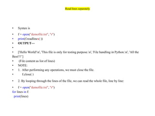 Read lines separately
• Syntax is
• f = open("demofile.txt", "r")
• print(f.readlines( ))
• OUTPUT—
•
• ['Hello World!n', 'This file is only for testing purpose.n', 'File handling in Python.n', 'All the
Best!!!’]
• (File content as list of lines)
• NOTE:
• 1. After performing any operations, we must close the file.
• f.close( )
• 2. By looping through the lines of the file, we can read the whole file, line by line:
• f = open("demofile.txt", "r")
for lines in f:
print(lines)
 