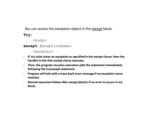 Accessing Exceptions:
You can access the exception object in the except block.
Try:
<body>
except ExceptionName:
<handler>
• If try suite raises an exception as specified in the except clause, then the
handler in the that except clause executes.
• Then, the program resumes execution with the statement immediately
following the try/except statement.
• Program will halt with a trace back error message if no exception name
matches
• Normal execution follow after except block/s if no error in occurs in try
block.
 