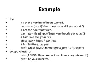 Example
• try:
• # Get the number of hours worked.
• hours = int(input('How many hours did you work? '))
• # Get the hourly pay rate.
• pay_rate = float(input('Enter your hourly pay rate: '))
• # Calculate the gross pay.
• gross_pay = hours * pay_rate
• # Display the gross pay
• print('Gross pay: $', format(gross_pay, ',.2f'), sep='')
• except ValueError:
• print('ERROR: Hours worked and hourly pay rate must')
• print('be valid integers.')
 