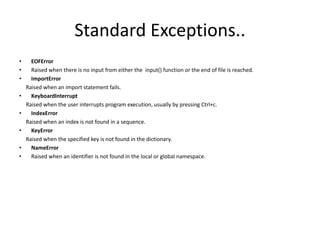 Standard Exceptions..
• EOFError
• Raised when there is no input from either the input() function or the end of file is reached.
• ImportError
Raised when an import statement fails.
• KeyboardInterrupt
Raised when the user interrupts program execution, usually by pressing Ctrl+c.
• IndexError
Raised when an index is not found in a sequence.
• KeyError
Raised when the specified key is not found in the dictionary.
• NameError
• Raised when an identifier is not found in the local or global namespace.
 
