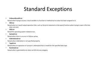 Standard Exceptions
• UnboundLocalError
Raised when trying to access a local variable in a function or method but no value has been assigned to it.
• IOError
Raised when an input/ output operation fails, such as the print statement or the open() function when trying to open a file that
does not exist.
• OSError
Raised for operating system-related errors.
• SyntaxError
Raised when there is an error in Python syntax.
• IndentationError
Raised when indentation is not specified properly.
• TypeError
Raised when an operation or function is attempted that is invalid for the specified data type.
• RuntimeError
Raised when a generated error does not fall into any category.
 