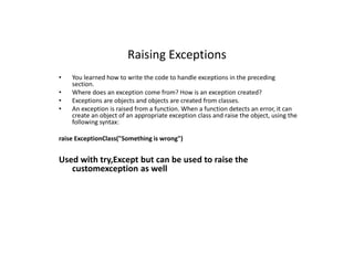 Raising Exceptions
• You learned how to write the code to handle exceptions in the preceding
section.
• Where does an exception come from? How is an exception created?
• Exceptions are objects and objects are created from classes.
• An exception is raised from a function. When a function detects an error, it can
create an object of an appropriate exception class and raise the object, using the
following syntax:
raise ExceptionClass("Something is wrong")
Used with try,Except but can be used to raise the
customexception as well
 