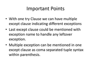 Important Points
• With one try Clause we can have multiple
except clause indicating different exceptions
• Last except clause could be mentioned with
exception name to handle any leftover
exception.
• Multiple exception can be mentioned in one
except clause as coma separated tuple syntax
within parenthesis.
 