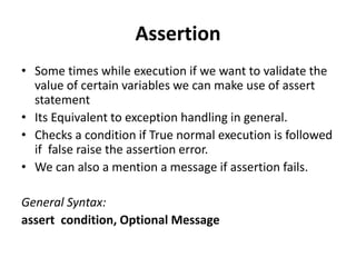 Assertion
• Some times while execution if we want to validate the
value of certain variables we can make use of assert
statement
• Its Equivalent to exception handling in general.
• Checks a condition if True normal execution is followed
if false raise the assertion error.
• We can also a mention a message if assertion fails.
General Syntax:
assert condition, Optional Message
 
