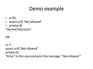 Demo example
• a=10
• assert a>0,"Not allowed"
• print(a+9)
“Normal Execution”
OR
a=-1
assert a>0,"Not allowed"
print(a+9)
“Error” in this case and print the message ” Not allowed ”
 