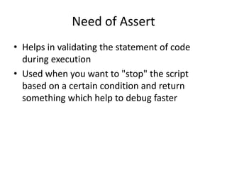 Need of Assert
• Helps in validating the statement of code
during execution
• Used when you want to "stop" the script
based on a certain condition and return
something which help to debug faster
 